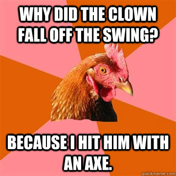 Why did the clown fall off the swing? because I hit him with an axe. - Why did the clown fall off the swing? because I hit him with an axe.  Anti-Joke Chicken