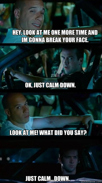 Hey, look at me one more time and im gonna break your face. ok, just calm down. look at me! what did you say? just calm...down.  Fast and Furious
