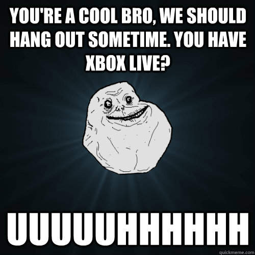 you're a cool bro, we should hang out sometime. you have xbox live? uuuuuhhhhhh  Forever Alone