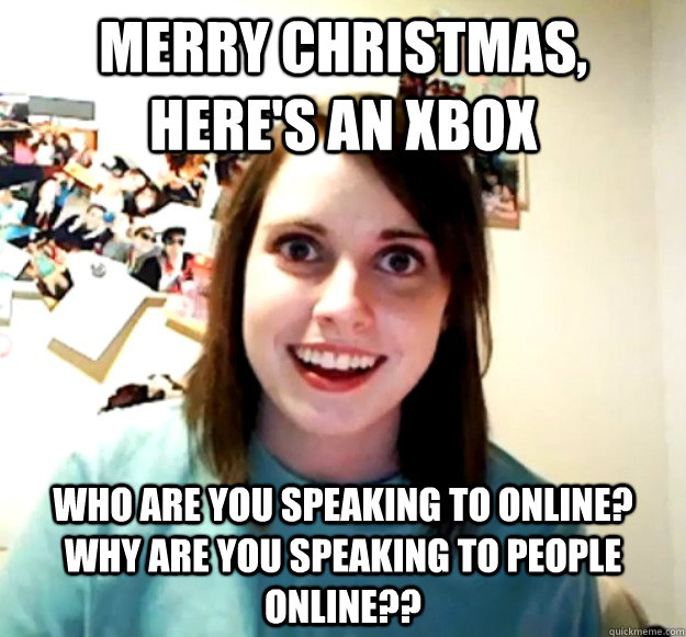 Merry Christmas, here's an xbox Who are you speaking to online? why are you speaking to people online??  Overly Attached Girlfriend
