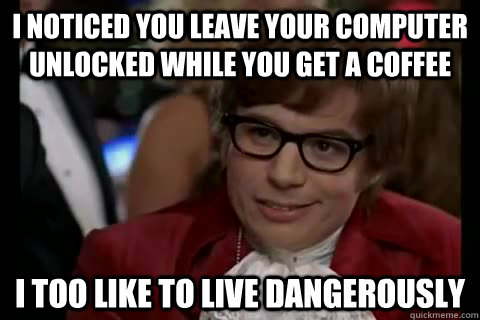 I noticed you leave your computer unlocked while you get a coffee i too like to live dangerously  Dangerously - Austin Powers