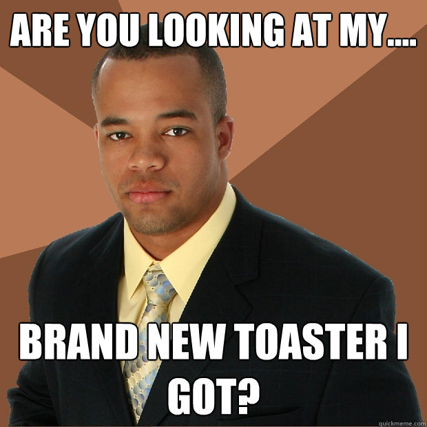 Are you looking at my.... brand new toaster i got?  Successful Black Man