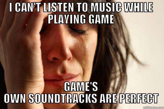 I CAN'T LISTEN TO MUSIC WHILE PLAYING GAME GAME'S OWN SOUNDTRACKS ARE PERFECT First World Problems