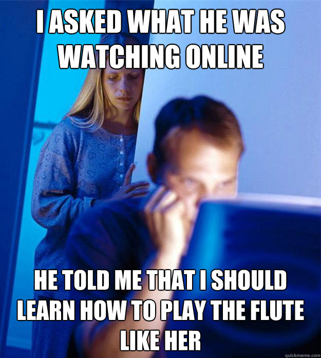 I asked what he was watching online He told me that I should learn how to play the flute like her  Redditors Wife