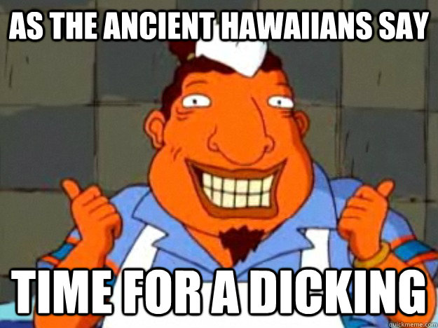 as the ancient hawaiians say time for a dicking  