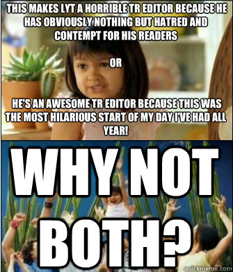  This makes LYT a horrible TR editor because he has obviously nothing but hatred and contempt for his readers 

or


 he's an awesome TR editor because this was the most hilarious start of my day I've had all year!

Why not both? WHY NOT BOTH? -  This makes LYT a horrible TR editor because he has obviously nothing but hatred and contempt for his readers 

or


 he's an awesome TR editor because this was the most hilarious start of my day I've had all year!

Why not both? WHY NOT BOTH?  Why not both