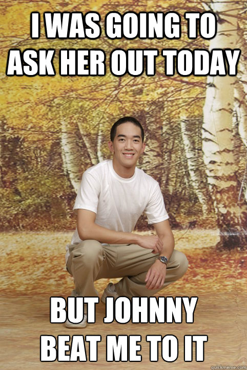 I was going to ask her out today but Johnny 
beat me to it  