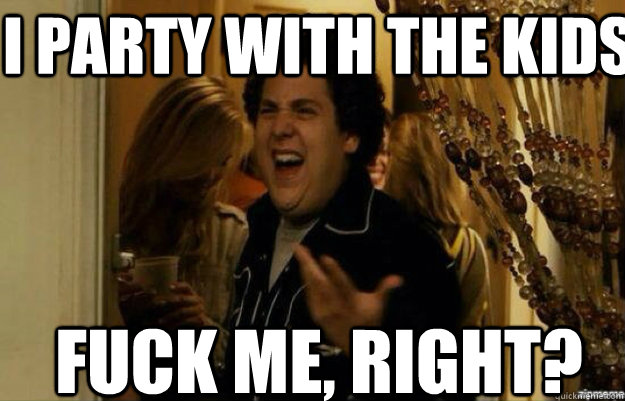 I PARTY WITH THE KIDS FUCK ME, RIGHT?  fuck me right 2