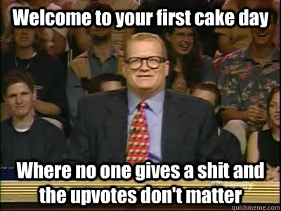 Welcome to your first cake day Where no one gives a shit and the upvotes don't matter  Its time to play drew carey