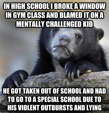 In high school I broke a window in gym class and blamed it on a mentally challenged kid He got taken out of school and had to go to a special school due to his violent outbursts and lying - In high school I broke a window in gym class and blamed it on a mentally challenged kid He got taken out of school and had to go to a special school due to his violent outbursts and lying  Confession Bear