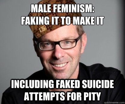 Male Feminism:
Faking it to make it including faked suicide attempts for pity  