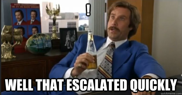 well That escalated quickly !  Ron Burgandy escalated quickly