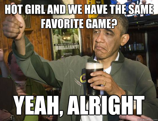 Hot girl and we have the same favorite game? Yeah, alright  Upvoting Obama