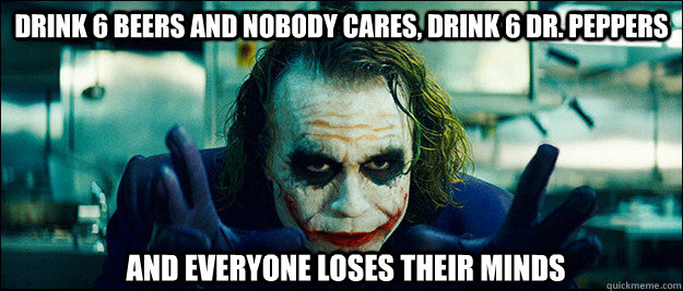 drink 6 beers and nobody cares, drink 6 dr. peppers and everyone loses their minds  The Joker