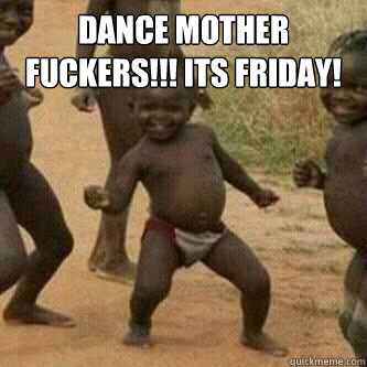 Dance mother fuckers!!! Its friday!   Its friday niggas