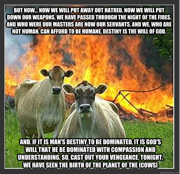 But now... now we will put away out hatred. Now we will put down our weapons. We have passed through the Night of the Fires. And who were our masters are now our servants. And we, who are not human, can afford to be humane. Destiny is the will of God. And  Evil cows