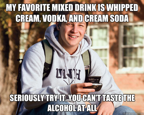 my favorite mixed drink is whipped cream, vodka, and cream soda seriously try it, you can't taste the alcohol at all  College Freshman