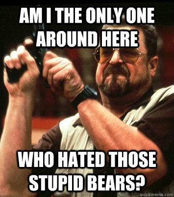 AM I THE ONLY ONE AROUND HERE  Who hated those stupid bears? - AM I THE ONLY ONE AROUND HERE  Who hated those stupid bears?  Misc
