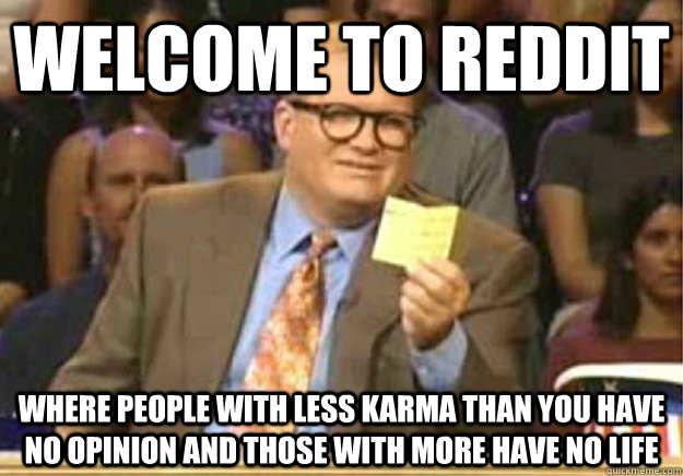 Welcome to Reddit Where people with less karma than you have no opinion and those with more have no life  Welcome to