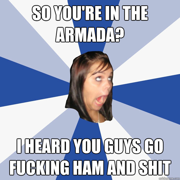 So you're in the armada? I heard you guys go fucking ham and shit  Annoying Facebook Girl