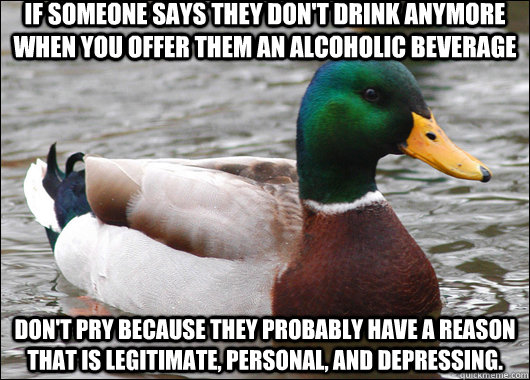 If someone says they don't drink anymore when you offer them an alcoholic beverage Don't pry because they probably have a reason that is legitimate, personal, and depressing.  Actual Advice Mallard