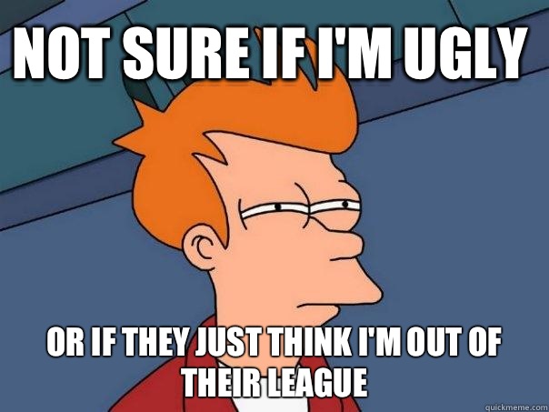Not sure if I'm ugly Or if they just think I'm out of their league  Futurama Fry