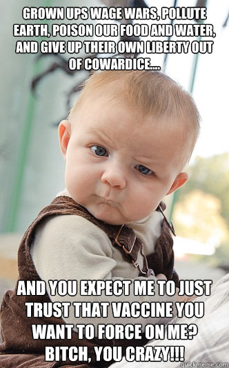 Grown ups wage wars, pollute earth, poison our food and water, and give up their own liberty out of cowardice.... And you expect me to just trust that vaccine you want to force on me? Bitch, you crazy!!! - Grown ups wage wars, pollute earth, poison our food and water, and give up their own liberty out of cowardice.... And you expect me to just trust that vaccine you want to force on me? Bitch, you crazy!!!  skeptical baby