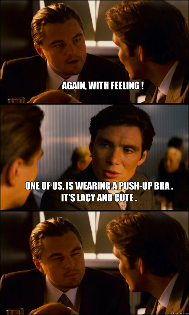 Again, with feeling !  One of us, Is wearing A push-up bra . 
It's lacy And cute .   - Again, with feeling !  One of us, Is wearing A push-up bra . 
It's lacy And cute .    Inception