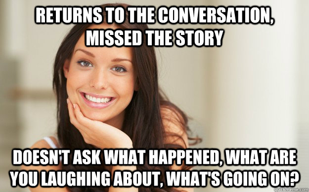 Returns to the conversation, missed the story doesn't ask what happened, what are you laughing about, what's going on?  Good Girl Gina