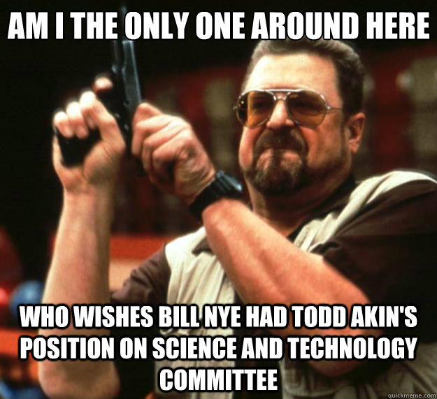Am I the only one around here who wishes Bill Nye had Todd Akin's position on science and technology committee  Big Lebowski
