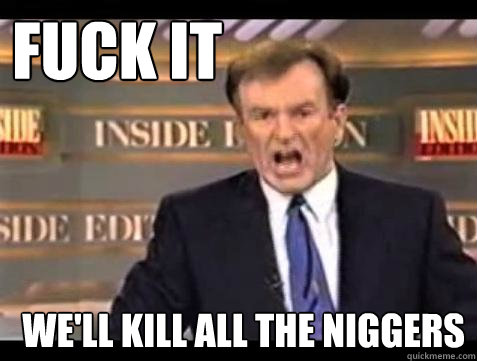 FUCK IT WE'LL KILL ALL THE NIGGERS  Fuck it
