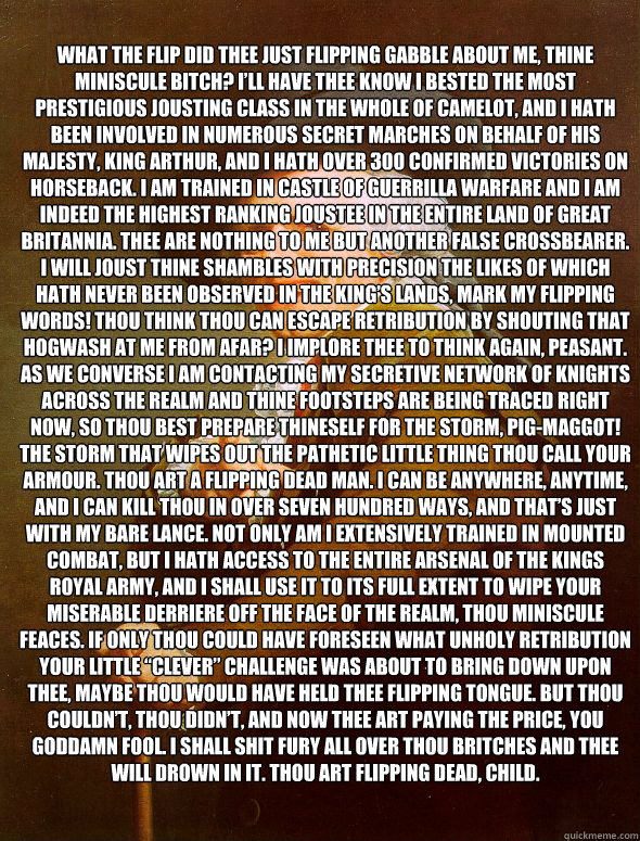 What the flip did thee just flipping gabble about me, thine miniscule bitch? I’ll have thee know I bested the most prestigious jousting class in the whole of Camelot, and I hath been involved in numerous secret marches on behalf of his Majesty, King  JosephDucreux