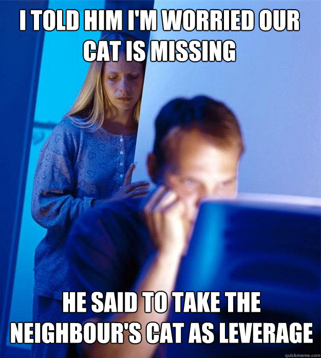 I told him I'm worried our cat is missing He said to take the neighbour's cat as leverage  Redditors Wife