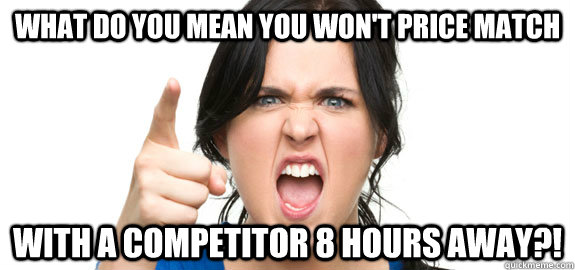 what do you mean you won't price match with a competitor 8 hours away?!  Angry Customer