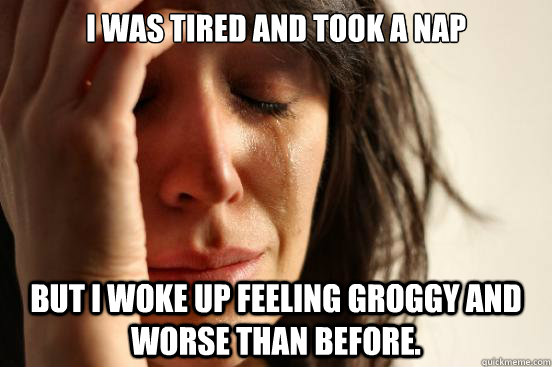 I was tired and took a nap but I woke up feeling groggy and worse than before.  First World Problems