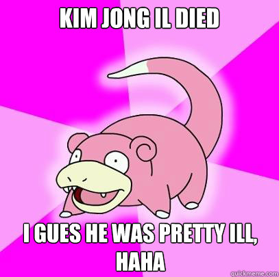 Kim Jong Il died I gues he was pretty ill, haha  Slowpoke
