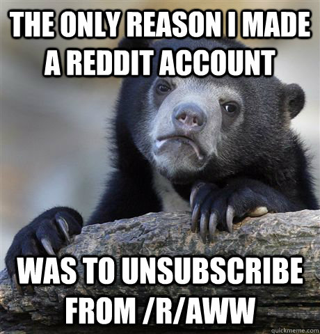 The only reason I made a reddit account was to unsubscribe from /r/aww  Confession Bear