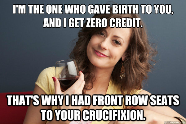 i'm the one who gave birth to you, and i get zero credit. that's why i had front row seats to your crucifixion.   Forever Resentful Mother