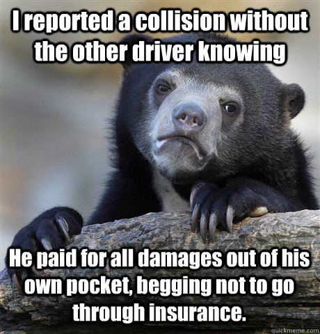 I reported a collision without the other driver knowing He paid for all damages out of his own pocket, begging not to go through insurance.  - I reported a collision without the other driver knowing He paid for all damages out of his own pocket, begging not to go through insurance.   Misc
