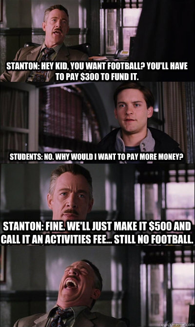 Stanton: Hey Kid, you want football? You'll have to pay $300 to fund it. Students: No. Why would I want to pay more money? Stanton: Fine. We'll just make it $500 and call it an Activities Fee... still no football.   JJ Jameson