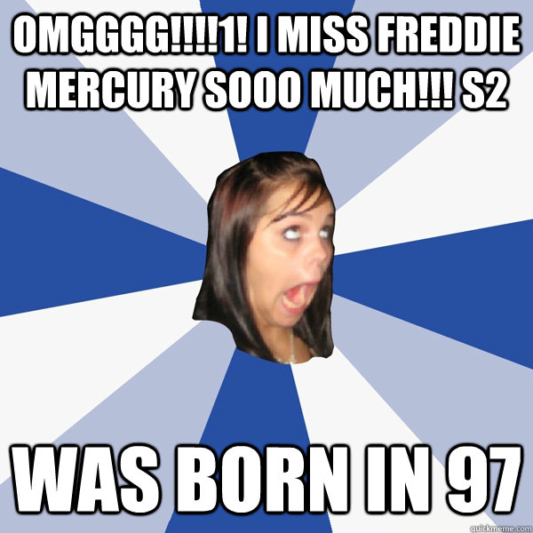 omgggg!!!!1! I miss freddie mercury sooo much!!! s2 was born in 97  Annoying Facebook Girl