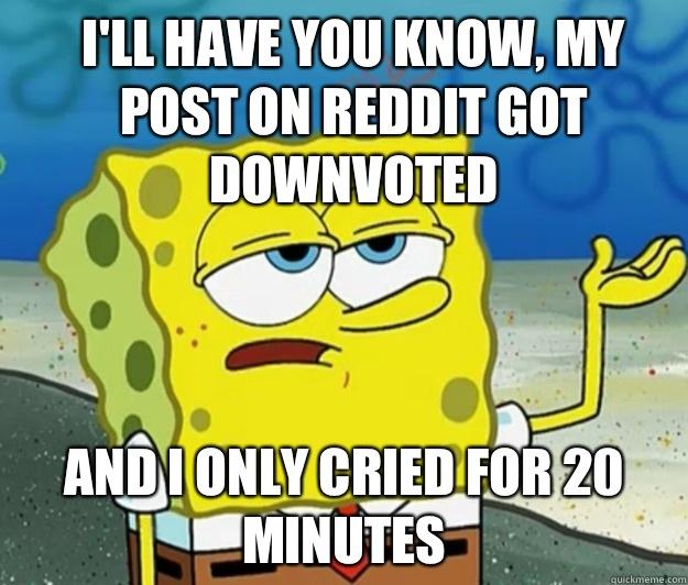 I'll have you know, My pOst on reddit got downvoted And I only cried for 20 minutes - I'll have you know, My pOst on reddit got downvoted And I only cried for 20 minutes  How tough am I