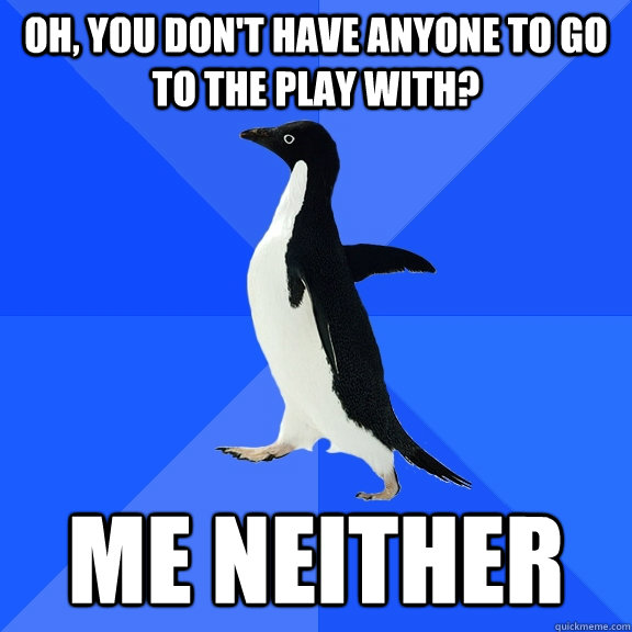 Oh, you don't have anyone to go to the play with? Me neither  Socially Awkward Penguin