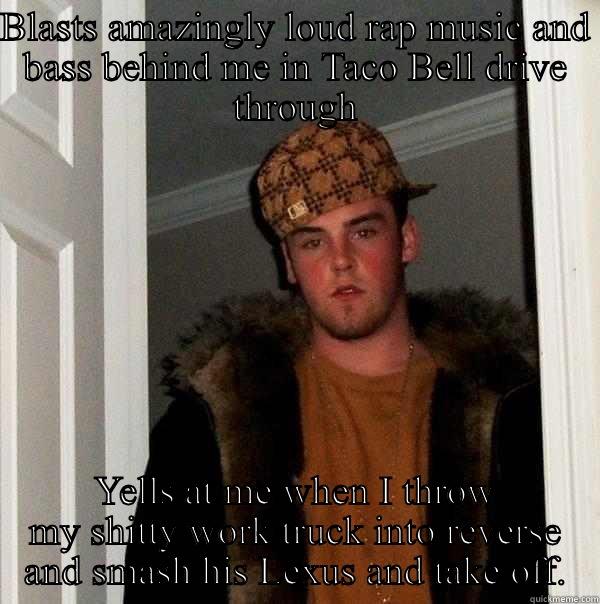 Guck you - BLASTS AMAZINGLY LOUD RAP MUSIC AND BASS BEHIND ME IN TACO BELL DRIVE THROUGH YELLS AT ME WHEN I THROW MY SHITTY WORK TRUCK INTO REVERSE AND SMASH HIS LEXUS AND TAKE OFF. Scumbag Steve