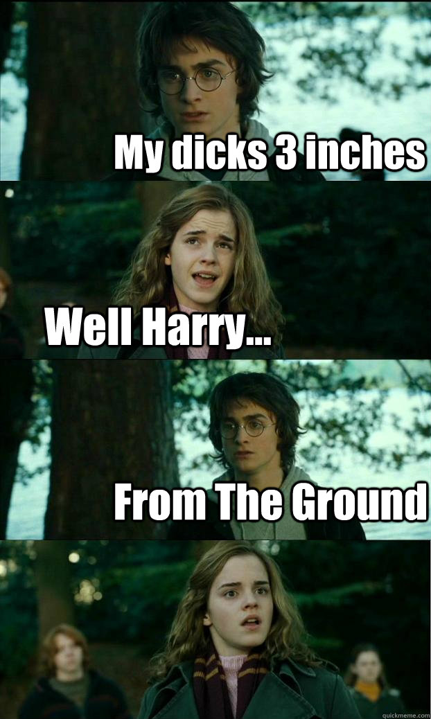 My dicks 3 inches Well Harry... From The Ground  Horny Harry