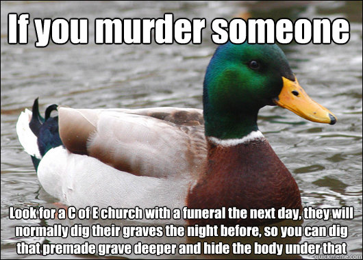 If you murder someone Look for a C of E church with a funeral the next day, they will normally dig their graves the night before, so you can dig that premade grave deeper and hide the body under that  Actual Advice Mallard