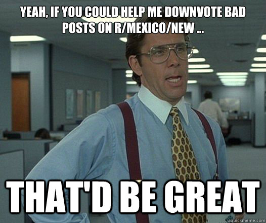 Yeah, if you could help me downvote bad posts on r/mexico/new ... That'd be great  Lumbergh