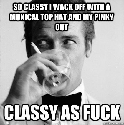 So classy i Wack off with a monical top hat and my pinky out classy as fuck  - So classy i Wack off with a monical top hat and my pinky out classy as fuck   Classy as fuck