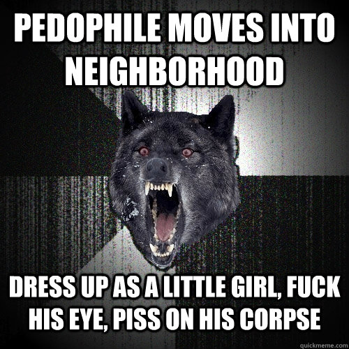 Pedophile moves into neighborhood DRESS UP AS A LITTLE GIRL, FUCK HIS EYE, PISS ON HIS CORPSE  Insanity Wolf