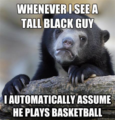 Whenever I see a 
Tall black guy I automatically assume he plays basketball  Confession Bear